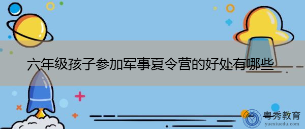 六年级孩子参加军事夏令营的好处有哪些 六年级孩子参加军事夏令营的好处有哪些