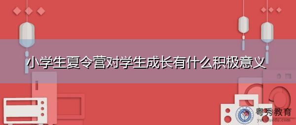小学生夏令营对学生成长有什么积极意义