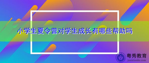 小学生夏令营对学生成长有哪些帮助吗 小学生夏令营对学生成长有哪些帮助吗