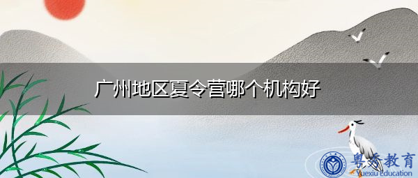 广州地区夏令营哪个机构好 广州地区夏令营哪个机构好