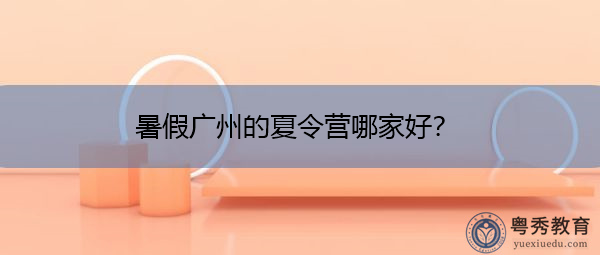 暑假广州的夏令营哪家好? 暑假广州的夏令营哪家好?