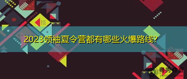 2023领袖夏令营都有哪些火爆路线? 2023领袖夏令营都有哪些火爆路线?