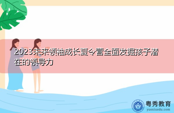 2023未来领袖成长夏令营全面发掘孩子潜在的领导力