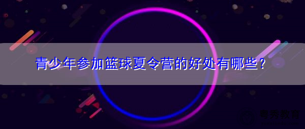 青少年参加篮球夏令营的好处有哪些? 青少年参加篮球夏令营的好处有哪些?
