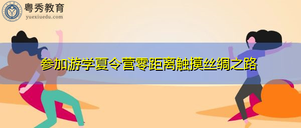 参加游学夏令营零距离触摸丝绸之路 参加游学夏令营零距离触摸丝绸之路