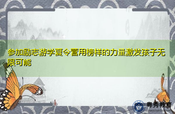 参加励志游学夏令营用榜样的力量激发孩子无限可能 参加励志游学夏令营用榜样的力量激发孩子无限可能
