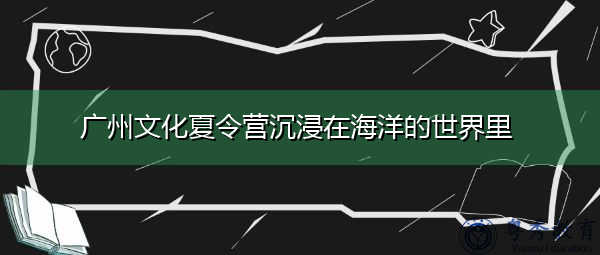 广州文化夏令营沉浸在海洋的世界里