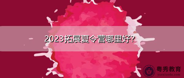 2023拓展夏令营哪里好？