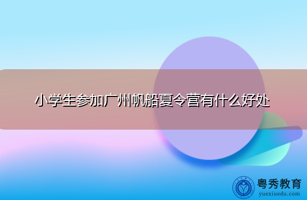 小学生参加广州帆船夏令营有什么好处 小学生参加广州帆船夏令营有什么好处
