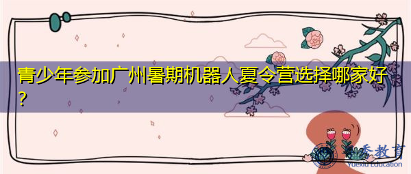 青少年参加广州暑期机器人夏令营选择哪家好? 青少年参加广州暑期机器人夏令营选择哪家好?