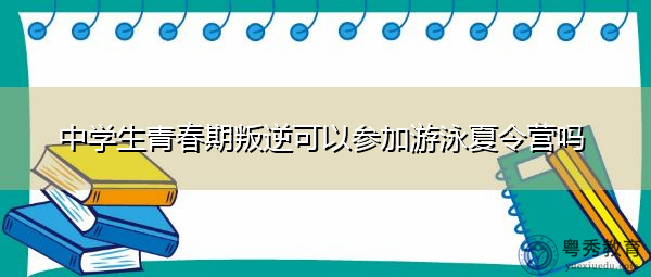 中学生青春期叛逆可以参加游泳夏令营吗 中学生青春期叛逆可以参加游泳夏令营吗