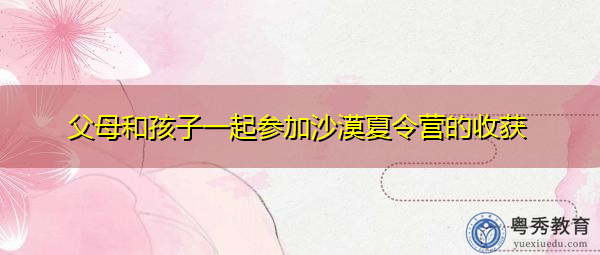 父母和孩子一起参加沙漠夏令营的收获 父母和孩子一起参加沙漠夏令营的收获