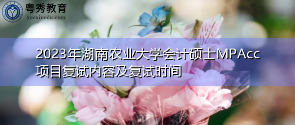 2023年湖南农业大学会计硕士MPAcc项目复试内容及复试时间 2023年湖南农业大学会计硕士MPAcc项目复试内容及复试时间