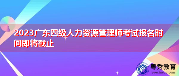 2023广东四级人力资源管理师考试报名时间即将截止 2023广东四级人力资源管理师考试报名时间即将截止