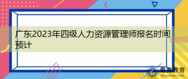 广东2023年四级人力资源管理师报名时间预计 广东2023年四级人力资源管理师报名时间预计