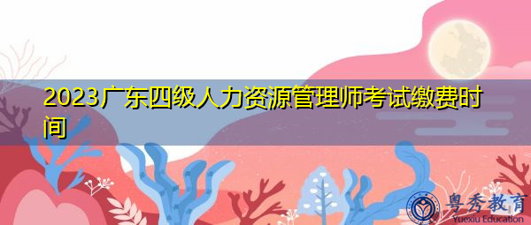 2023广东四级人力资源管理师考试缴费时间 2023广东四级人力资源管理师考试缴费时间
