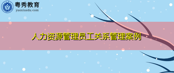 人力资源管理员工关系管理案例 人力资源管理员工关系管理案例