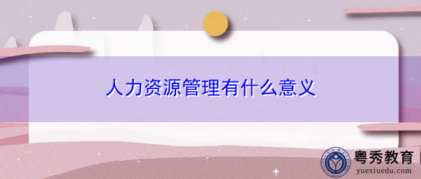 人力资源管理有什么意义 人力资源管理有什么意义