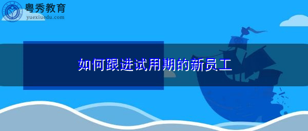 如何跟进试用期的新员工 如何跟进试用期的新员工