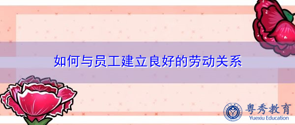 如何与员工建立良好的劳动关系 如何与员工建立良好的劳动关系