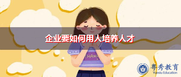 企业要如何用人培养人才 企业要如何用人培养人才
