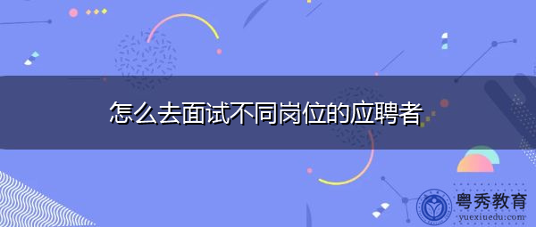 怎么去面试不同岗位的应聘者 怎么去面试不同岗位的应聘者