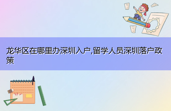 龙华区在哪里办深圳入户,留学人员深圳落户政策