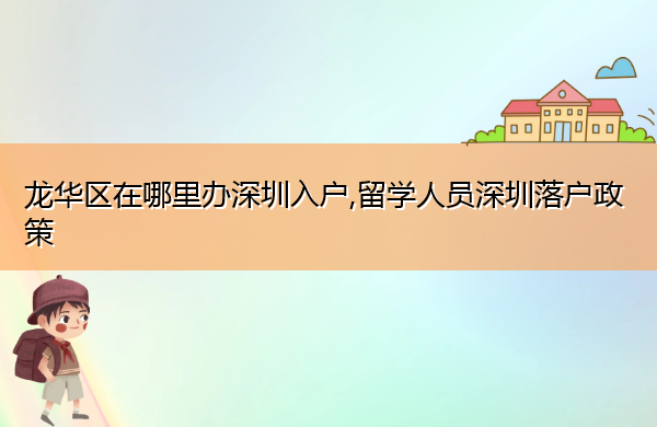 龙华区在哪里办深圳入户,留学人员深圳落户政策