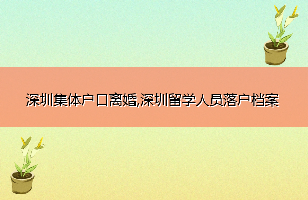 深圳集体户口离婚,深圳留学人员落户档案 深圳集体户口离婚,深圳留学人员落户档案