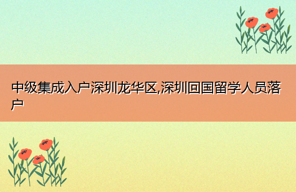 中级集成入户深圳龙华区,深圳回国留学人员落户 中级集成入户深圳龙华区,深圳回国留学人员落户