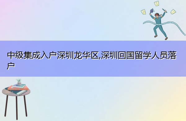 中级集成入户深圳龙华区,深圳回国留学人员落户 中级集成入户深圳龙华区,深圳回国留学人员落户