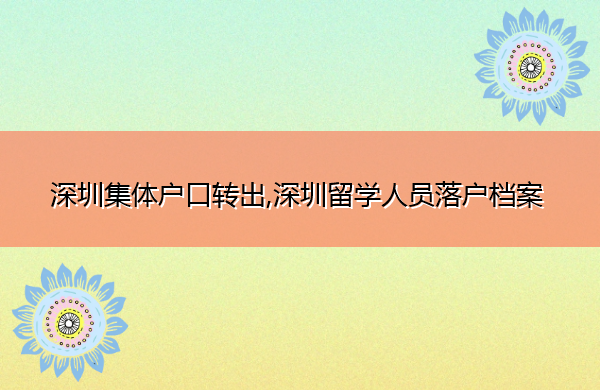 深圳集体户口转出,深圳留学人员落户档案 深圳集体户口转出,深圳留学人员落户档案