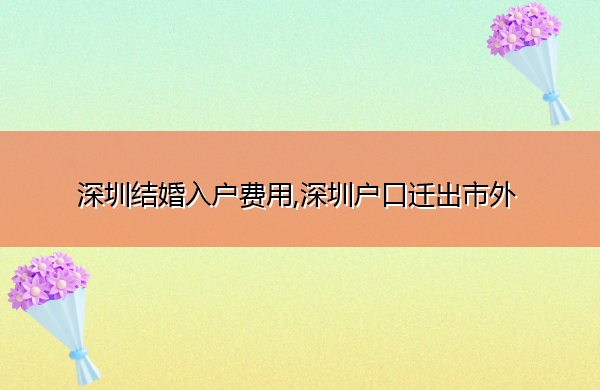深圳结婚入户费用,深圳户口迁出市外 深圳结婚入户费用,深圳户口迁出市外