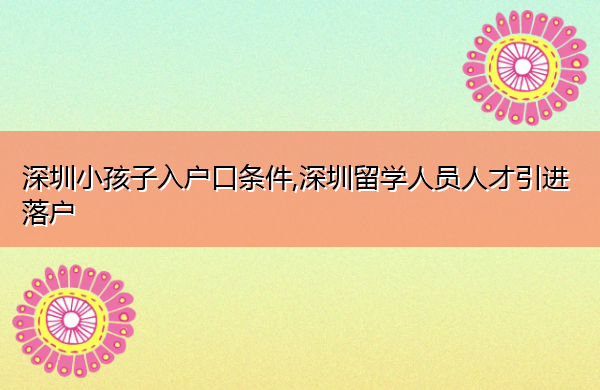 深圳小孩子入户口条件,深圳留学人员人才引进落户 深圳小孩子入户口条件,深圳留学人员人才引进落户