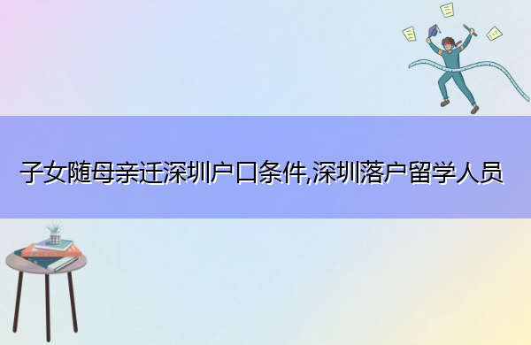 子女随母亲迁深圳户口条件,深圳落户留学人员 子女随母亲迁深圳户口条件,深圳落户留学人员