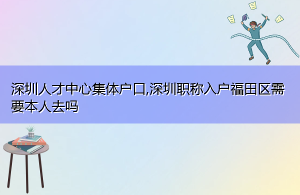 深圳人才中心集体户口,深圳职称入户福田区需要本人去吗
