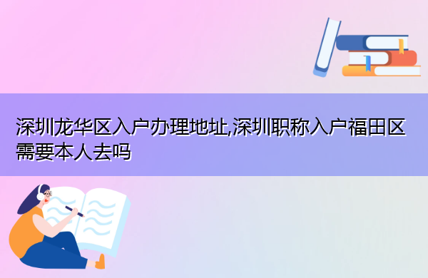 深圳龙华区入户办理地址,深圳职称入户福田区需要本人去吗 深圳龙华区入户办理地址,深圳职称入户福田区需要本人去吗