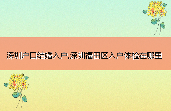 深圳户口结婚入户,深圳福田区入户体检在哪里 深圳户口结婚入户,深圳福田区入户体检在哪里