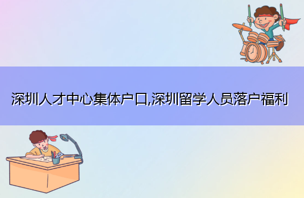 深圳人才中心集体户口,深圳留学人员落户福利 深圳人才中心集体户口,深圳留学人员落户福利