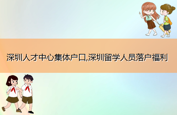 深圳人才中心集体户口,深圳留学人员落户福利 深圳人才中心集体户口,深圳留学人员落户福利