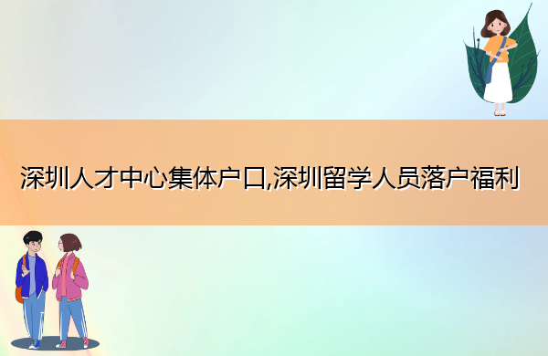 深圳人才中心集体户口,深圳留学人员落户福利 深圳人才中心集体户口,深圳留学人员落户福利