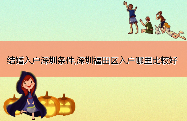 结婚入户深圳条件,深圳福田区入户哪里比较好 结婚入户深圳条件,深圳福田区入户哪里比较好