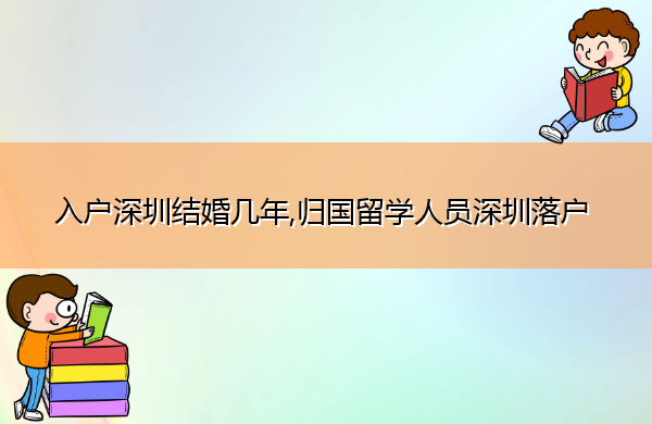 入户深圳结婚几年,归国留学人员深圳落户 入户深圳结婚几年,归国留学人员深圳落户