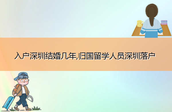 入户深圳结婚几年,归国留学人员深圳落户 入户深圳结婚几年,归国留学人员深圳落户