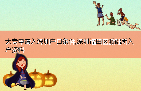 大专申请入深圳户口条件,深圳福田区派础所入户资料 大专申请入深圳户口条件,深圳福田区派础所入户资料