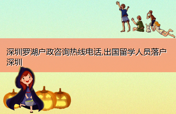 深圳罗湖户政咨询热线电话,出国留学人员落户深圳 深圳罗湖户政咨询热线电话,出国留学人员落户深圳