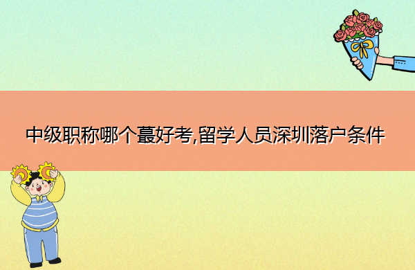 中级职称哪个蕞好考,留学人员深圳落户条件