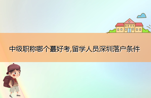 中级职称哪个蕞好考,留学人员深圳落户条件