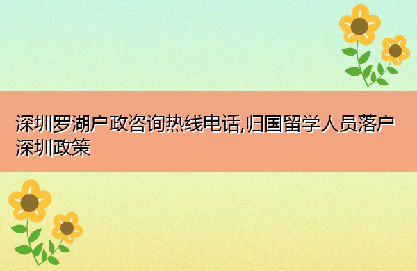 深圳罗湖户政咨询热线电话,归国留学人员落户深圳政策 深圳罗湖户政咨询热线电话,归国留学人员落户深圳政策