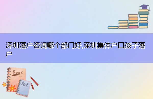 深圳落户咨询哪个部门好,深圳集体户口孩子落户 深圳落户咨询哪个部门好,深圳集体户口孩子落户